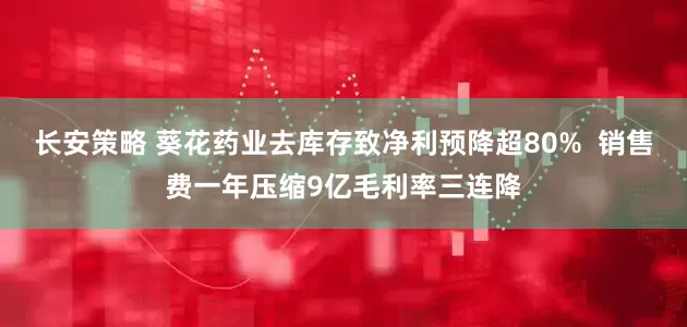 长安策略 葵花药业去库存致净利预降超80%  销售费一年压缩9亿毛利率三连降