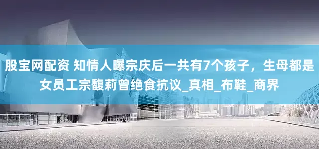 股宝网配资 知情人曝宗庆后一共有7个孩子，生母都是女员工宗馥莉曾绝食抗议_真相_布鞋_商界
