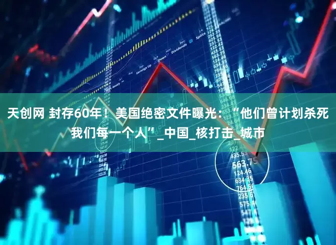 天创网 封存60年！美国绝密文件曝光：“他们曾计划杀死我们每一个人”_中国_核打击_城市