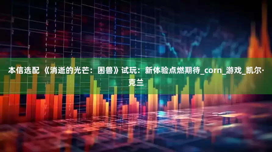 本信选配 《消逝的光芒：困兽》试玩：新体验点燃期待_corn_游戏_凯尔·克兰
