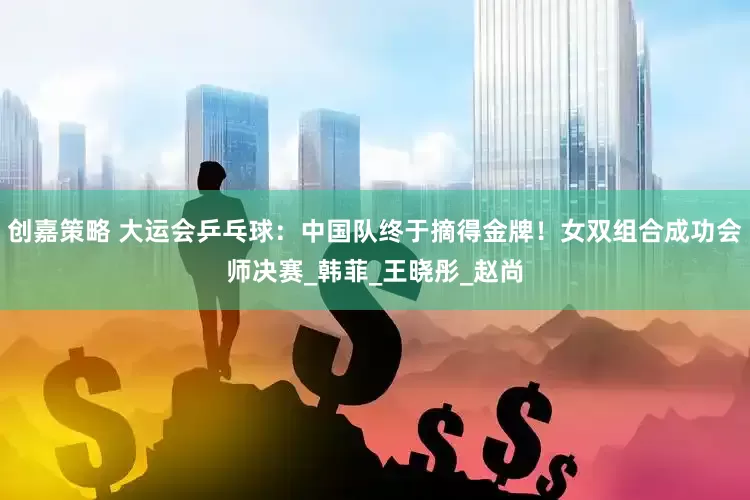 创嘉策略 大运会乒乓球：中国队终于摘得金牌！女双组合成功会师决赛_韩菲_王晓彤_赵尚