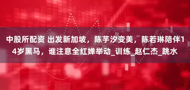 中股所配资 出发新加坡，陈芋汐变美，陈若琳陪伴14岁黑马，谁注意全红婵举动_训练_赵仁杰_跳水