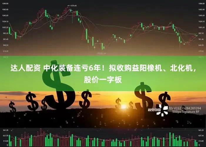 达人配资 中化装备连亏6年！拟收购益阳橡机、北化机，股价一字板