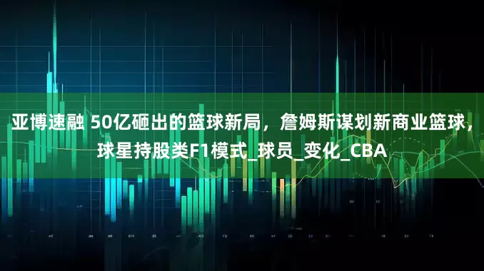 亚博速融 50亿砸出的篮球新局，詹姆斯谋划新商业篮球，球星持股类F1模式_球员_变化_CBA