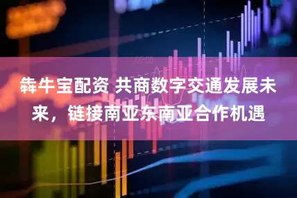 犇牛宝配资 共商数字交通发展未来,链接南亚东南亚合作机遇