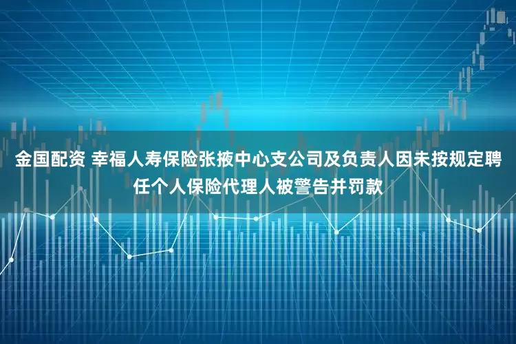 金国配资 幸福人寿保险张掖中心支公司及负责人因未按规定聘任个人保险代理人被警告并罚款