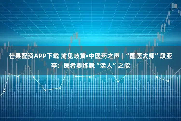 芒果配资APP下载 渝见岐黄•中医药之声 | “国医大师”段亚亭：医者要炼就“活人”之能