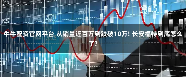 牛牛配资官网平台 从销量近百万到跌破10万! 长安福特到底怎么了?