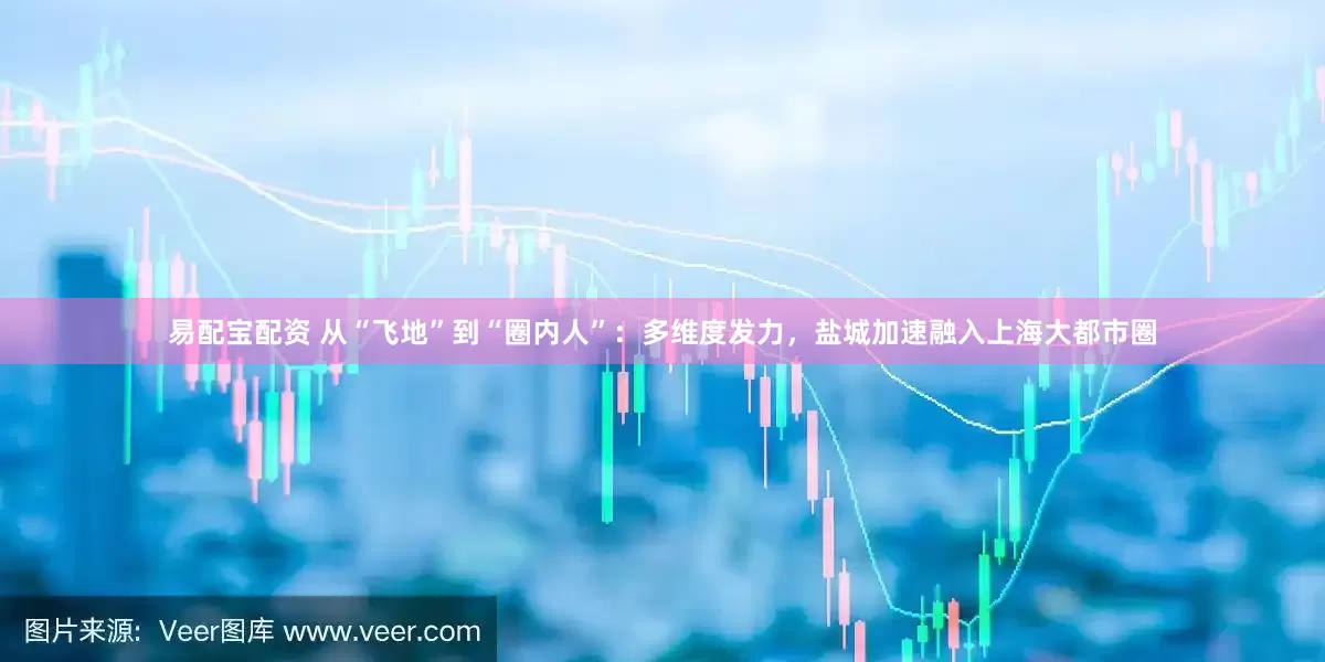 易配宝配资 从“飞地”到“圈内人”：多维度发力，盐城加速融入上海大都市圈