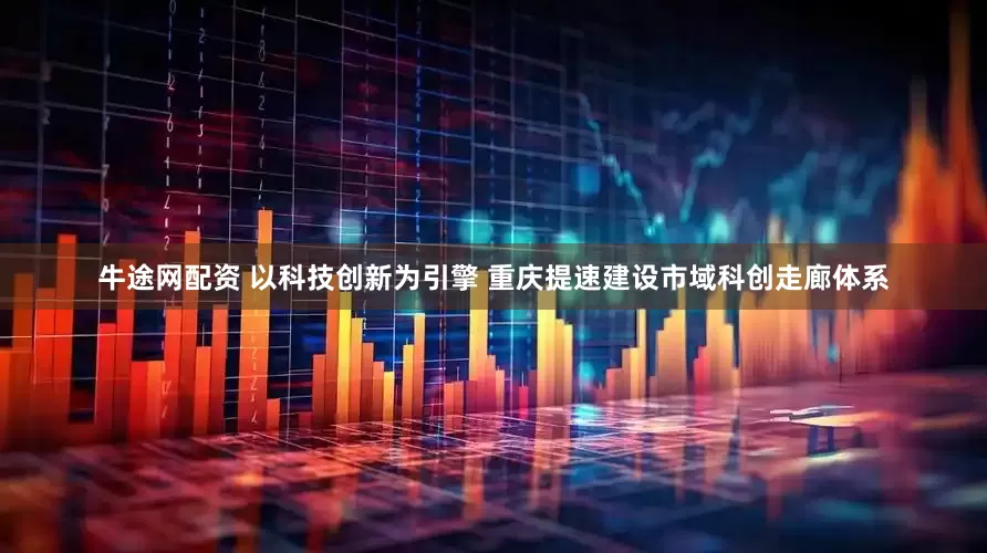 牛途网配资 以科技创新为引擎 重庆提速建设市域科创走廊体系