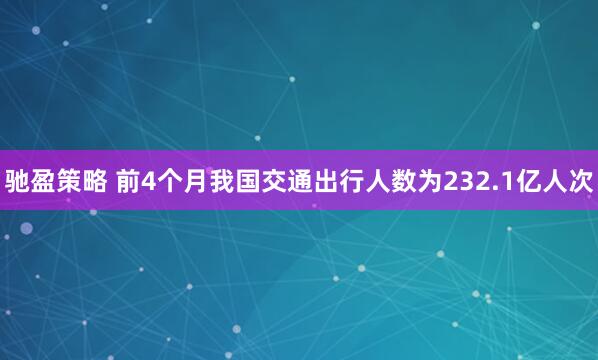 驰盈策略 前4个月我国交通出行人数为232.1亿人次